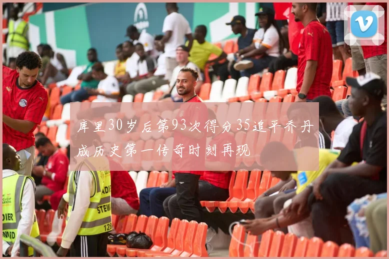 库里30岁后第93次得分35追平乔丹成历史第一传奇时刻再现