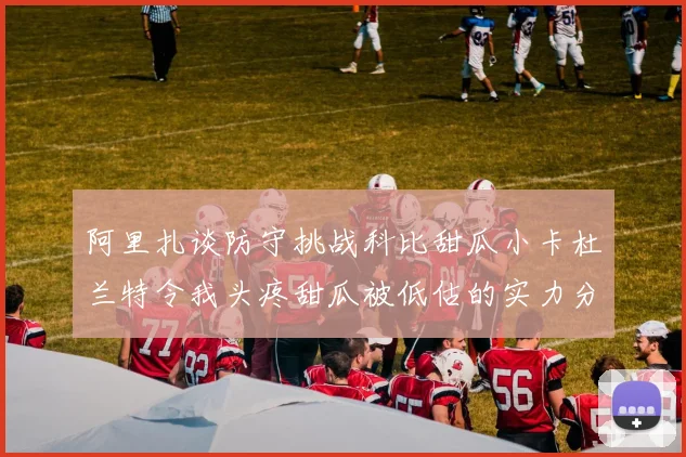 阿里扎谈防守挑战科比甜瓜小卡杜兰特令我头疼甜瓜被低估的实力分析