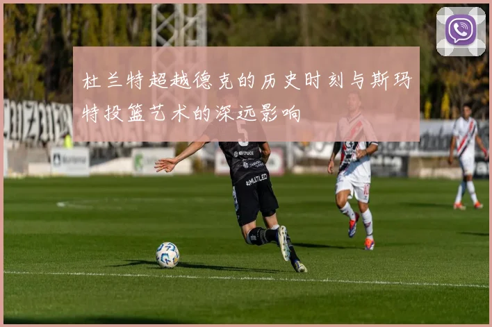 杜兰特超越德克的历史时刻与斯玛特投篮艺术的深远影响