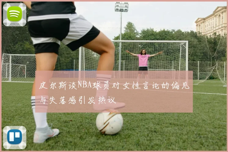 皮尔斯谈NBA球员对女性言论的偏见与失落感引发热议