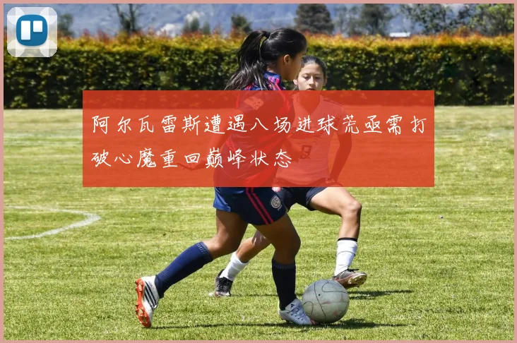 阿尔瓦雷斯遭遇八场进球荒亟需打破心魔重回巅峰状态