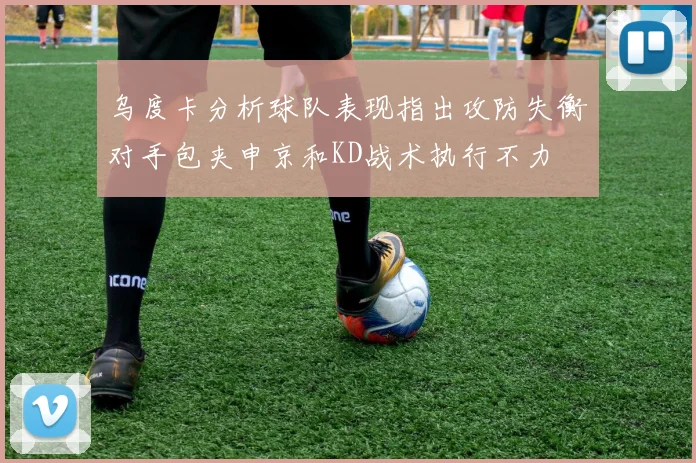 乌度卡分析球队表现指出攻防失衡对手包夹申京和KD战术执行不力