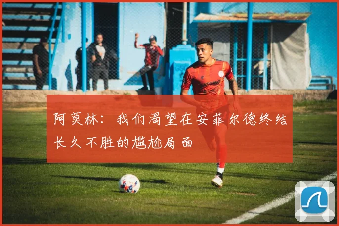 阿莫林：我们渴望在安菲尔德终结长久不胜的尴尬局面
