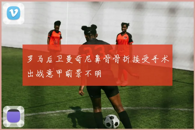 罗马后卫曼奇尼鼻骨骨折接受手术出战意甲前景不明