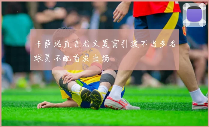 卡萨诺直言尤文夏窗引援不当多名球员不配首发出场