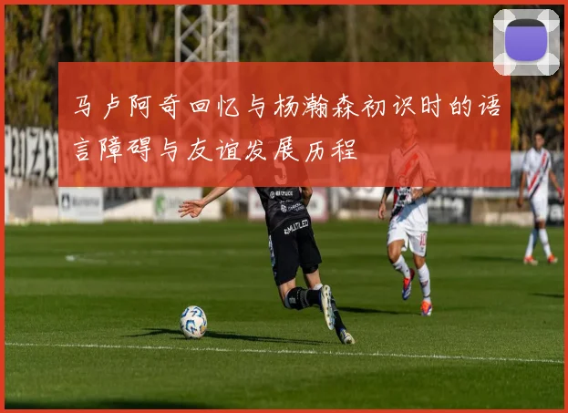 马卢阿奇回忆与杨瀚森初识时的语言障碍与友谊发展历程