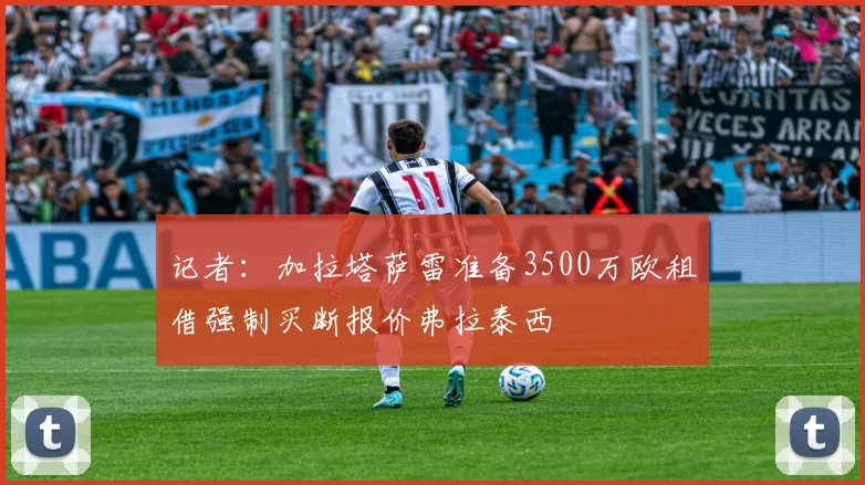 记者：加拉塔萨雷准备3500万欧租借强制买断报价弗拉泰西